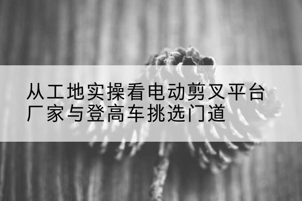 英吉沙电动剪叉升降平台厂家-从工地实操看电动剪叉平台厂家与登高车挑选门道