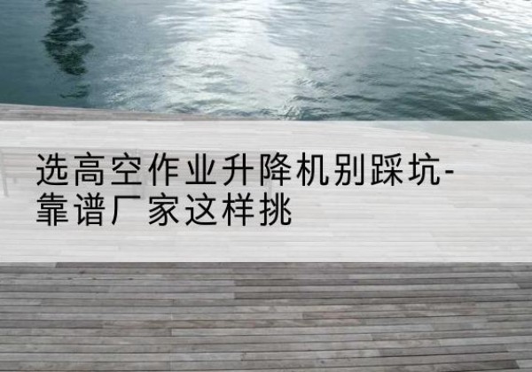 英吉沙剪叉式升降机厂家-选高空作业升降机别踩坑-靠谱厂家这样挑