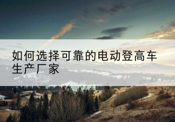 英吉沙电动登高车厂家-如何选择可靠的电动登高车生产厂家