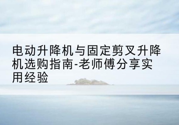 英吉沙电动升降机怎么选-电动升降机与固定剪叉升降机选购指南-老师傅分享实用经验