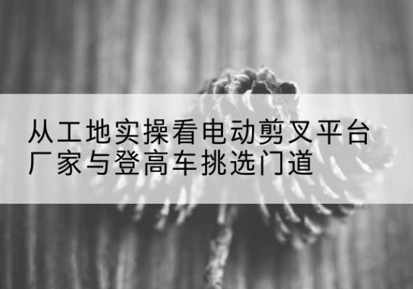 英吉沙电动剪叉升降平台厂家-从工地实操看电动剪叉平台厂家与登高车挑选门道